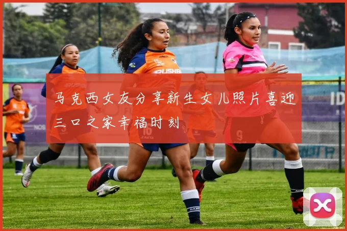 马克西女友分享新生女儿照片喜迎三口之家幸福时刻