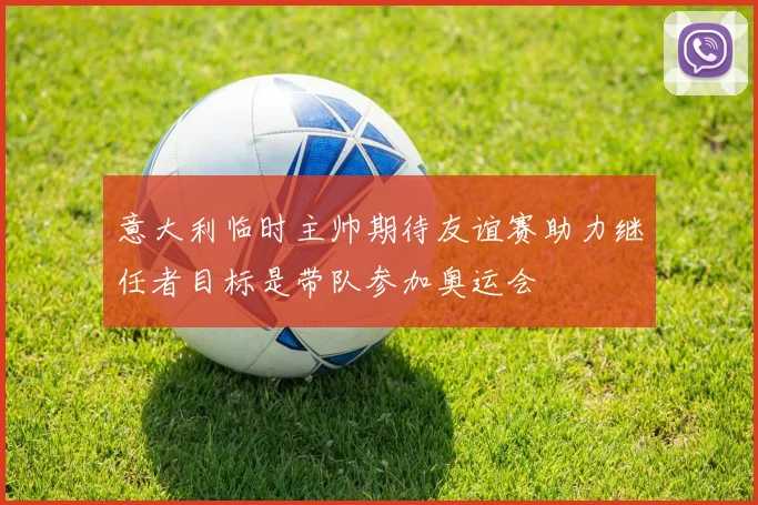 意大利临时主帅期待友谊赛助力继任者目标是带队参加奥运会