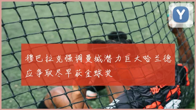 穆巴拉克强调曼城潜力巨大哈兰德应争取尽早获金球奖