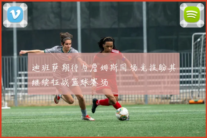 迪班萨期待与詹姆斯同场竞技盼其继续征战篮球赛场