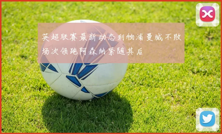 英超联赛最新动态利物浦曼城不败场次领跑阿森纳紧随其后