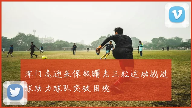 津门虎迎来保级曙光三粒运动战进球助力球队突破困境