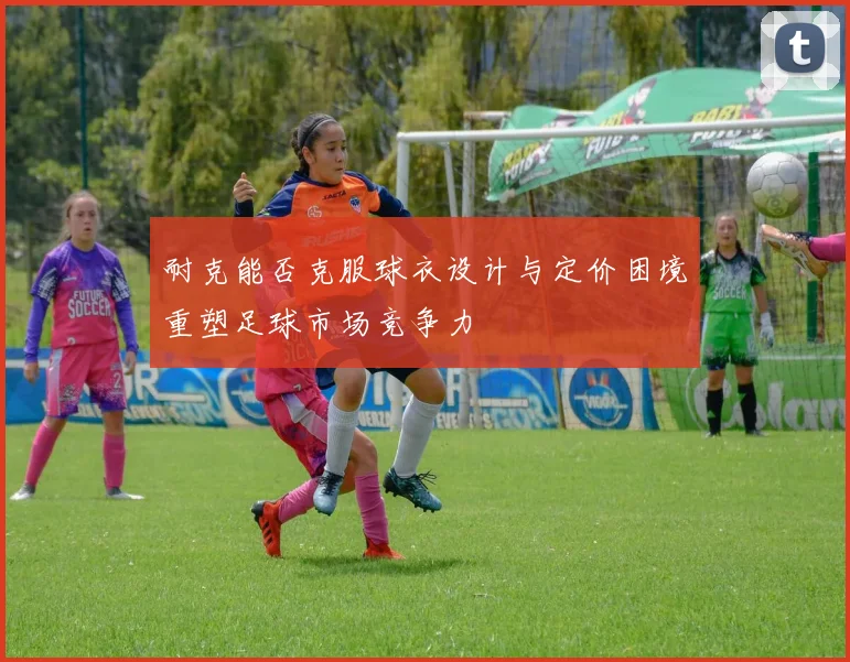 耐克能否克服球衣设计与定价困境重塑足球市场竞争力