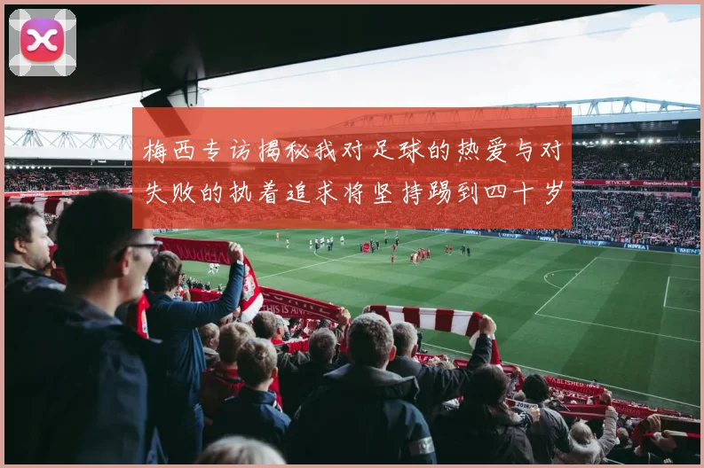 梅西专访揭秘我对足球的热爱与对失败的执着追求将坚持踢到四十岁