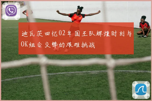 迪瓦茨回忆02年国王队辉煌时刻与OK组合交锋的艰难挑战