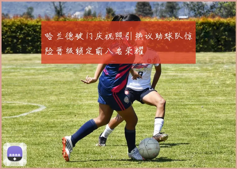 哈兰德破门庆祝照引热议助球队惊险晋级锁定前八名荣耀