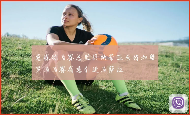 意媒称马赛总监贝纳蒂亚或将加盟罗马马赛有意引进马萨拉