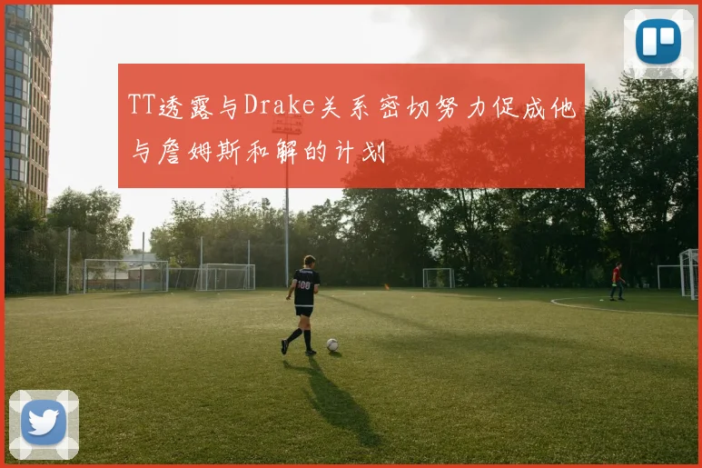 TT透露与Drake关系密切努力促成他与詹姆斯和解的计划