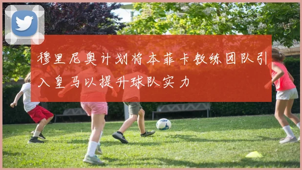 穆里尼奥计划将本菲卡教练团队引入皇马以提升球队实力