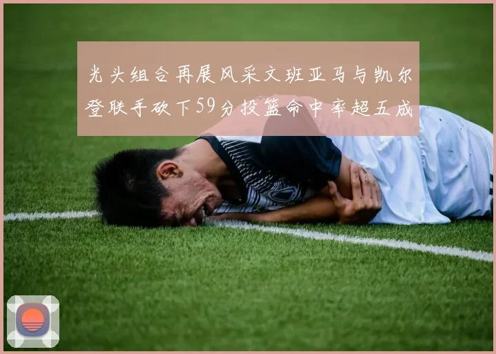 光头组合再展风采文班亚马与凯尔登联手砍下59分投篮命中率超五成