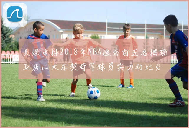 美媒重排2018年NBA选秀前五名揭晓亚历山大东契奇等球员实力对比分析