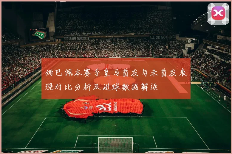 姆巴佩本赛季皇马首发与未首发表现对比分析及进球数据解读