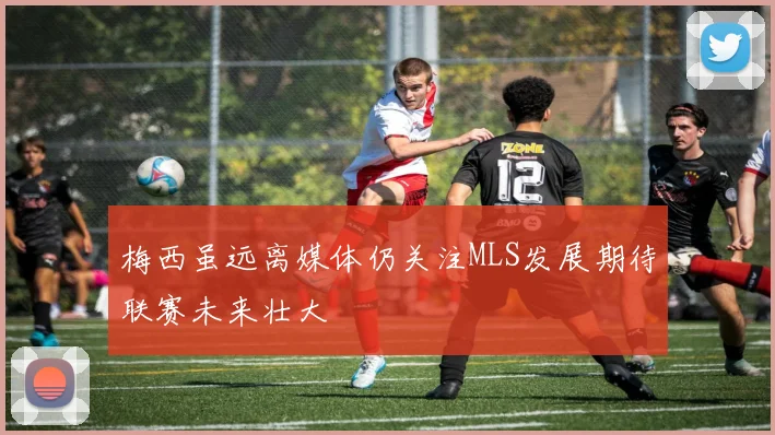 梅西虽远离媒体仍关注MLS发展期待联赛未来壮大