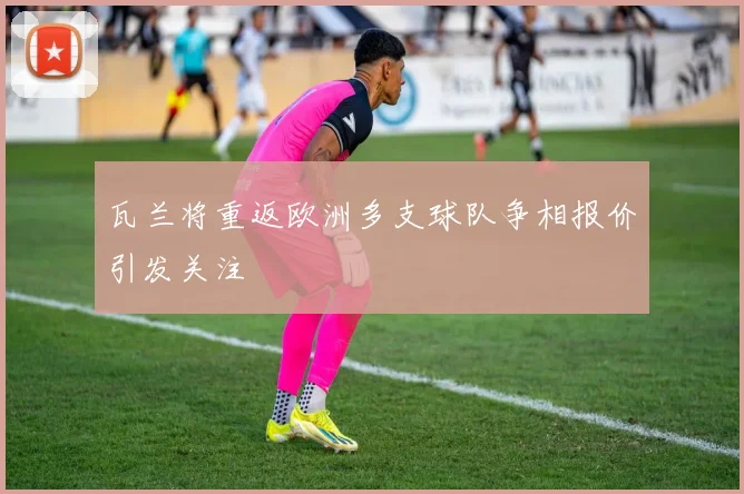 瓦兰将重返欧洲多支球队争相报价引发关注