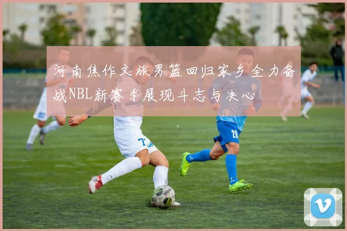 河南焦作文旅男篮回归家乡全力备战NBL新赛季展现斗志与决心