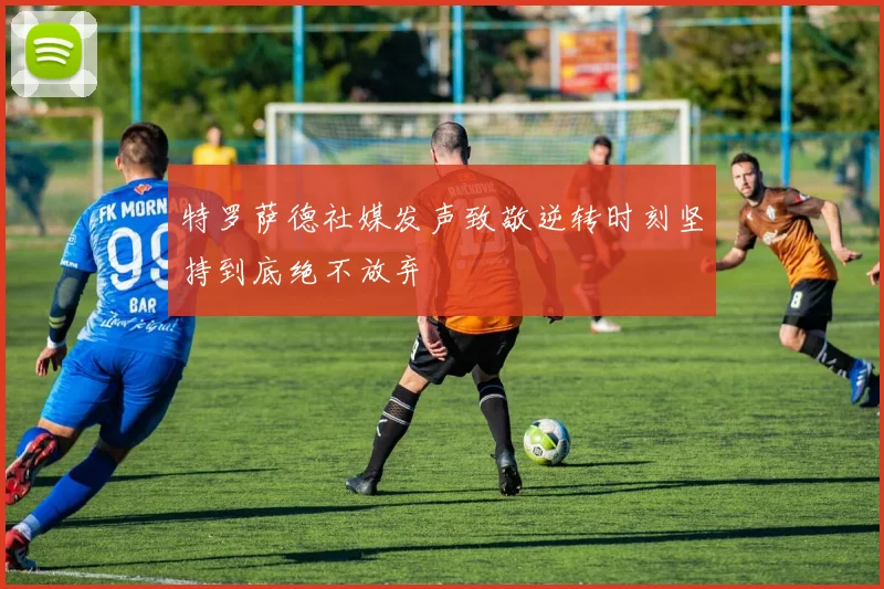 特罗萨德社媒发声致敬逆转时刻坚持到底绝不放弃