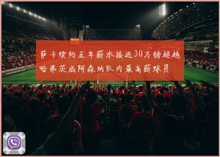 萨卡续约五年薪水接近30万镑超越哈弗茨成阿森纳队内最高薪球员