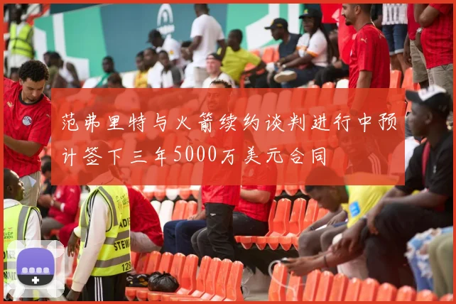 范弗里特与火箭续约谈判进行中预计签下三年5000万美元合同