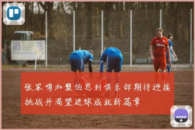 张家鸣加盟伯恩利俱乐部期待迎接挑战并渴望进球成就新篇章