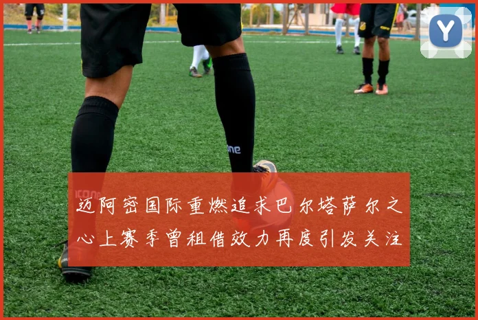 迈阿密国际重燃追求巴尔塔萨尔之心上赛季曾租借效力再度引发关注