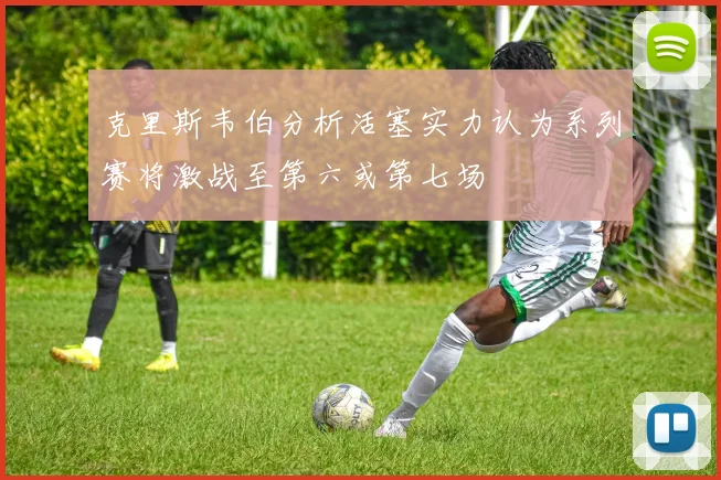 克里斯韦伯分析活塞实力认为系列赛将激战至第六或第七场