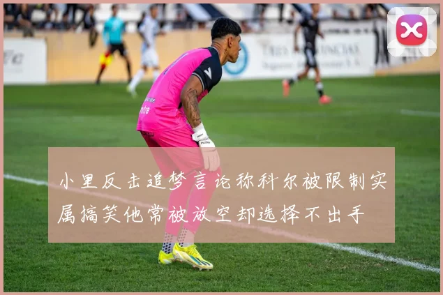 小里反击追梦言论称科尔被限制实属搞笑他常被放空却选择不出手