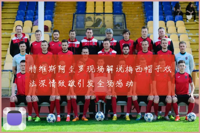 特维斯阿圭罗现场解说梅西帽子戏法深情致敬引发全场感动