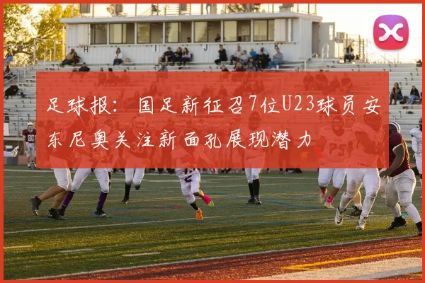 足球报：国足新征召7位U23球员安东尼奥关注新面孔展现潜力