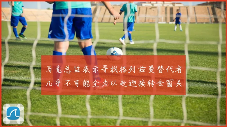 马竞总监表示寻找格列兹曼替代者几乎不可能全力以赴迎接转会窗关闭
