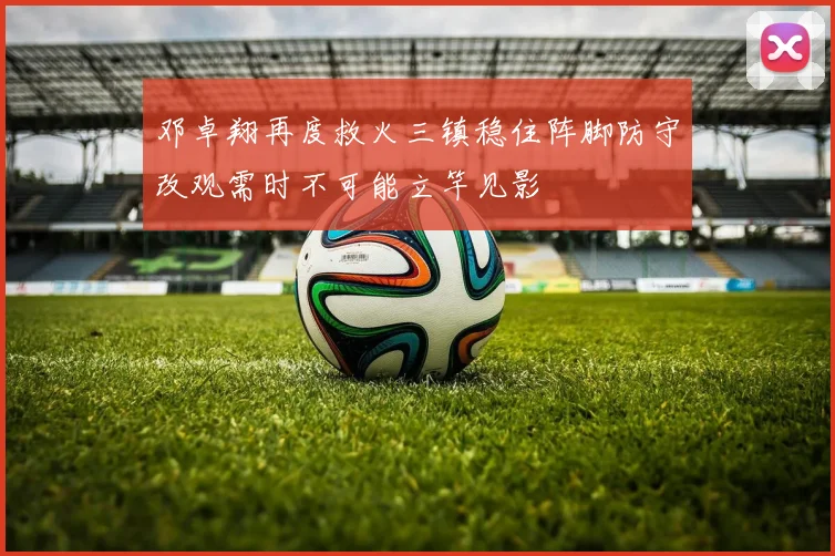 邓卓翔再度救火三镇稳住阵脚防守改观需时不可能立竿见影
