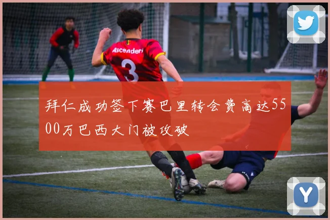 拜仁成功签下赛巴里转会费高达5500万巴西大门被攻破