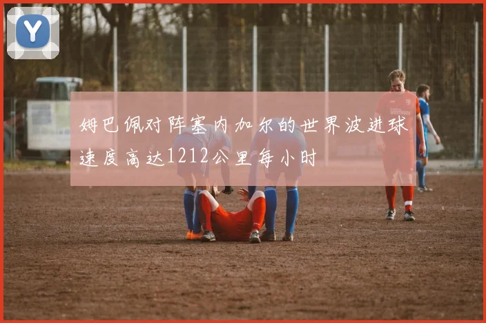 姆巴佩对阵塞内加尔的世界波进球速度高达1212公里每小时