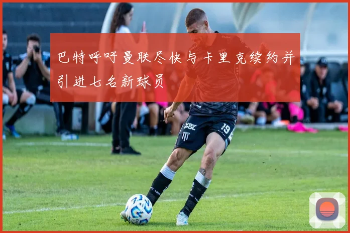 巴特呼吁曼联尽快与卡里克续约并引进七名新球员